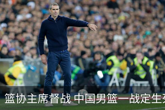 篮协主席督战 中国男篮一战定生死，将帅赛前表态 此役必定全力以赴